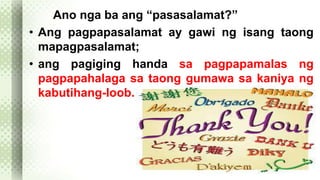Ano nga ba ang “pasasalamat?” 
• Ang pagpapasalamat ay gawi ng isang taong 
mapagpasalamat; 
• ang pagiging handa sa pagpapamalas ng 
pagpapahalaga sa taong gumawa sa kaniya ng 
kabutihang-loob. 
 