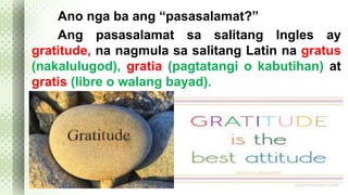 Ano nga ba ang “pasasalamat?” 
Ang pasasalamat sa salitang Ingles ay 
gratitude, na nagmula sa salitang Latin na gratus 
(nakalulugod), gratia (pagtatangi o kabutihan) at 
gratis (libre o walang bayad). 
 