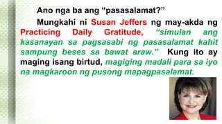 Ano nga ba ang “pasasalamat?” 
Mungkahi ni Susan Jeffers ng may-akda ng 
Practicing Daily Gratitude, “simulan ang 
kasanayan sa pagsasabi ng pasasalamat kahit 
sampung beses sa bawat araw.” Kung ito ay 
maging isang birtud, magiging madali para sa iyo 
na magkaroon ng pusong mapagpasalamat. 
 