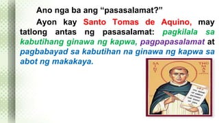 Ano nga ba ang “pasasalamat?” 
Ayon kay Santo Tomas de Aquino, may 
tatlong antas ng pasasalamat: pagkilala sa 
kabutihang ginawa ng kapwa, pagpapasalamat at 
pagbabayad sa kabutihan na ginawa ng kapwa sa 
abot ng makakaya. 
 