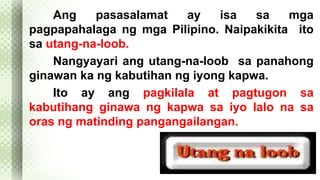 Ang pasasalamat ay isa sa mga 
pagpapahalaga ng mga Pilipino. Naipakikita ito 
sa utang-na-loob. 
Nangyayari ang utang-na-loob sa panahong 
ginawan ka ng kabutihan ng iyong kapwa. 
Ito ay ang pagkilala at pagtugon sa 
kabutihang ginawa ng kapwa sa iyo lalo na sa 
oras ng matinding pangangailangan. 
 