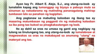 Ayon kay Fr. Albert E. Alejo, S.J., ang utang-na-loob ay 
lumalalim kapag ang tumanggap ng biyaya o pabuya mula sa 
sinuman ay nakadarama ng matinding pananagutang mahirap 
tumbasan lalo sa panahon ng kagipitan. 
Ang pagtanaw sa mabuting kalooban ng ibang tao ay 
maaaring matumbasan ng pagganti rin ng mabuting kalooban 
sa iba pang tao bukod sa pinagkakautangan ng loob. 
Ito ay dahil sa oras na umasa ng ganti ang nagbigay ng 
tulong sa tinulungang tao, ang utang-na-loob ay lumalabnaw at 
magwawakas sa oras na makabayad sa anumang “utang” na 
materyal ang tao. 
 