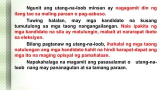 Ngunit ang utang-na-loob minsan ay nagagamit din ng 
ilang tao sa maling paraan o pag-aabuso. 
Tuwing halalan, may mga kandidato na kusang 
tumutulong sa mga taong nangangailangan. Nais ipakita ng 
mga kandidato na sila ay matulungin, mabait at nararapat iboto 
sa eleksiyon. 
Bilang pagtanaw ng utang-na-loob, ihahalal ng mga taong 
natulungan ang mga kandidato kahit na hindi karapat-dapat ang 
mga ito na maging opisyal ng pamahalaan. 
Napakahalaga na magamit ang pasasalamat o utang-na-loob 
nang may pananagutan at sa tamang paraan. 
 