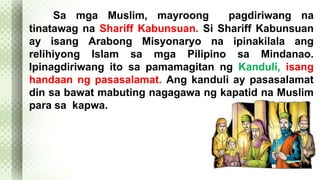 Sa mga Muslim, mayroong pagdiriwang na 
tinatawag na Shariff Kabunsuan. Si Shariff Kabunsuan 
ay isang Arabong Misyonaryo na ipinakilala ang 
relihiyong Islam sa mga Pilipino sa Mindanao. 
Ipinagdiriwang ito sa pamamagitan ng Kanduli, isang 
handaan ng pasasalamat. Ang kanduli ay pasasalamat 
din sa bawat mabuting nagagawa ng kapatid na Muslim 
para sa kapwa. 
 