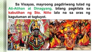 Sa Visayas, mayroong pagdiriwang tulad ng 
Ati-Atihan at Dinagyang, bilang pagkilala sa 
kabutihan ng Sto. Niño lalo na sa oras ng 
kagutuman at tagtuyot. 
 