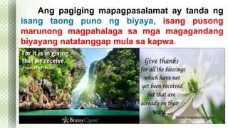 Ang pagiging mapagpasalamat ay tanda ng 
isang taong puno ng biyaya, isang pusong 
marunong magpahalaga sa mga magagandang 
biyayang natatanggap mula sa kapwa. 
 