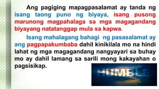 Ang pagiging mapagpasalamat ay tanda ng 
isang taong puno ng biyaya, isang pusong 
marunong magpahalaga sa mga magagandang 
biyayang natatanggap mula sa kapwa. 
Isang mahalagang bahagi ng pasasalamat ay 
ang pagpapakumbaba dahil kinikilala mo na hindi 
lahat ng mga magagandang nangyayari sa buhay 
mo ay dahil lamang sa sarili mong kakayahan o 
pagsisikap. 
 