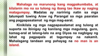 Mahalaga na marunong kang magpakumbaba, at 
kilalanin mo na sa tulong ng ibang tao ikaw ay naging 
matagumpay. Madalas ay naririnig natin sa mga 
talumpati tuwing Araw ng Parangal sa mga paaralan 
ang pagpapasalamat ng mga mag-aaral. 
Kinikilala ng mga nagpapasalamat ang tulong at 
suporta na ibinigay ng kanilang mga magulang, guro, 
kamag-aral at lalong-lalo na ang Diyos na nagbigay ng 
lahat ng pagpapala at tagumpay na nakamit. 
Mahalagang tandaan ang pahayag na no man is an 
island. 
 