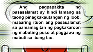 Ang pagpapakita ng 
pasasalamat ay hindi lamang sa 
taong pinagkakautangan ng loob, 
maaaring ituon ang pasasalamat 
sa pamamagitan ng pagkakaroon 
ng mabuting puso at paggawa ng 
mabuti sa ibang tao. 
 