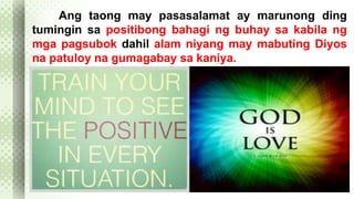 Ang taong may pasasalamat ay marunong ding 
tumingin sa positibong bahagi ng buhay sa kabila ng 
mga pagsubok dahil alam niyang may mabuting Diyos 
na patuloy na gumagabay sa kaniya. 
 
