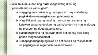 3. Alin sa sumusunod ang hindi magandang dulot ng 
pasasalamat sa kalusugan? 
a. Nagiging mas pokus ang kaisipan at may mababang 
pagkakataon na magkaroon ng depresyon. 
b. Naghihikayat upang maging maayos ang sistema ng 
katawan sa pamamagitan ng pagkakaroon ng mas malusog 
na presyun ng dugo at pulse rate. 
c. Nakapanghihina ng katawan dahil laging nag-iisip kung 
paano magpapasalamat. 
d. Nakapagdadagdag ng likas na antibodies na responsable 
sa pagsugpo sa mga bacteria sa katawan. 
 