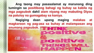 Ang taong may pasasalamat ay marunong ding 
tumingin sa positibong bahagi ng buhay sa kabila ng 
mga pagsubok dahil alam niyang may mabuting Diyos 
na patuloy na gumagabay sa kaniya. 
Nagiging daan upang maging malakas at 
magkaroon ng pag-asa sa buhay at malampasan ang 
anumang pagsubok. 
 