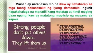 Minsan ay naranasan mo na ikaw ay nahaharap sa 
mga taong nakasasakit ng iyong damdamin, ngunit 
napakahalaga na manatili kang matatag at hindi maging 
daan upang ikaw ay matutong mag-isip ng masama sa 
kapwa. 
 