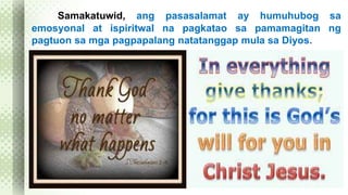 Samakatuwid, ang pasasalamat ay humuhubog sa 
emosyonal at ispiritwal na pagkatao sa pamamagitan ng 
pagtuon sa mga pagpapalang natatanggap mula sa Diyos. 
 