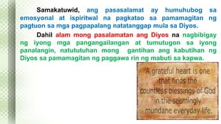 Samakatuwid, ang pasasalamat ay humuhubog sa 
emosyonal at ispiritwal na pagkatao sa pamamagitan ng 
pagtuon sa mga pagpapalang natatanggap mula sa Diyos. 
Dahil alam mong pasalamatan ang Diyos na nagbibigay 
ng iyong mga pangangailangan at tumutugon sa iyong 
panalangin, natututuhan mong gantihan ang kabutihan ng 
Diyos sa pamamagitan ng paggawa rin ng mabuti sa kapwa. 
 
