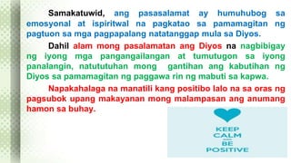 Samakatuwid, ang pasasalamat ay humuhubog sa 
emosyonal at ispiritwal na pagkatao sa pamamagitan ng 
pagtuon sa mga pagpapalang natatanggap mula sa Diyos. 
Dahil alam mong pasalamatan ang Diyos na nagbibigay 
ng iyong mga pangangailangan at tumutugon sa iyong 
panalangin, natututuhan mong gantihan ang kabutihan ng 
Diyos sa pamamagitan ng paggawa rin ng mabuti sa kapwa. 
Napakahalaga na manatili kang positibo lalo na sa oras ng 
pagsubok upang makayanan mong malampasan ang anumang 
hamon sa buhay. 
 