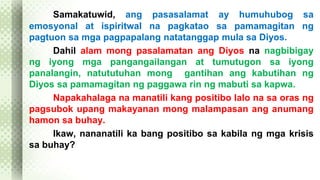 Samakatuwid, ang pasasalamat ay humuhubog sa 
emosyonal at ispiritwal na pagkatao sa pamamagitan ng 
pagtuon sa mga pagpapalang natatanggap mula sa Diyos. 
Dahil alam mong pasalamatan ang Diyos na nagbibigay 
ng iyong mga pangangailangan at tumutugon sa iyong 
panalangin, natututuhan mong gantihan ang kabutihan ng 
Diyos sa pamamagitan ng paggawa rin ng mabuti sa kapwa. 
Napakahalaga na manatili kang positibo lalo na sa oras ng 
pagsubok upang makayanan mong malampasan ang anumang 
hamon sa buhay. 
Ikaw, nananatili ka bang positibo sa kabila ng mga krisis 
sa buhay? 
 