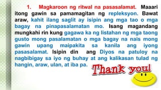 1. Magkaroon ng ritwal na pasasalamat. Maaari 
itong gawin sa pamamagitan ng repleksyon. Bawat 
araw, kahit ilang saglit ay isipin ang mga tao o mga 
bagay na pinapasalamatan mo. Isang magandang 
mungkahi rin kung gagawa ka ng listahan ng mga taong 
gusto mong pasalamatan o mga bagay na nais mong 
gawin upang maipakita sa kanila ang iyong 
pasasalamat. Isipin din ang Diyos na patuloy na 
nagbibigay sa iyo ng buhay at ang kalikasan tulad ng 
hangin, araw, ulan, at iba pa. 
 