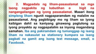 2. Magpadala ng liham-pasasalamat sa mga 
taong nagpakita ng kabutihan o higit na 
nangangailangan ng iyong pasasalamat. Maaari itong 
simpleng liham ngunit nagpaparamdam ng malalim na 
pasasalamat. Ang pagbibigay mo ng liham sa iyong 
kaibigan dahil sa kaniyang ginawang pagtulong sa 
iyong proyekto ay nagpapalalim sa inyong magandang 
samahan. Iba ang pakiramdam ng tumanggap ng isang 
liham na nakasulat sa stationery kumpara sa isang 
pagbati na gamit ang isang text message, email, o 
Facebook. 
 