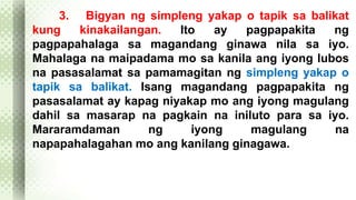 3. Bigyan ng simpleng yakap o tapik sa balikat 
kung kinakailangan. Ito ay pagpapakita ng 
pagpapahalaga sa magandang ginawa nila sa iyo. 
Mahalaga na maipadama mo sa kanila ang iyong lubos 
na pasasalamat sa pamamagitan ng simpleng yakap o 
tapik sa balikat. Isang magandang pagpapakita ng 
pasasalamat ay kapag niyakap mo ang iyong magulang 
dahil sa masarap na pagkain na iniluto para sa iyo. 
Mararamdaman ng iyong magulang na 
napapahalagahan mo ang kanilang ginagawa. 
 