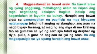 4. Magpasalamat sa bawat araw. Sa bawat araw 
ng iyong paggising, mahalagang alisin sa isipan ang 
mga negatibong kaisipan bagkus isaisip ang 
kagandahan at layunin sa buhay. Harapin ang bawat 
araw sa pamamagitan ng pag-iisip ng mga biyayang 
natatanggap tulad ng hanging nalalanghap, ang araw na 
nagbibigay- liwanag, at maging ang mga di mo kilalang 
tao na gumawa sa iyo ng serbisyo tulad ng drayber ng 
dyip, pulis, o guro na naglaan sa iyo ng oras. Ito ang 
magpapasigla sa iyo upang harapin ang bawat araw. 
 