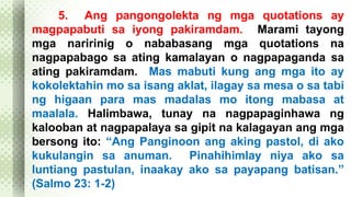 5. Ang pangongolekta ng mga quotations ay 
magpapabuti sa iyong pakiramdam. Marami tayong 
mga naririnig o nababasang mga quotations na 
nagpapabago sa ating kamalayan o nagpapaganda sa 
ating pakiramdam. Mas mabuti kung ang mga ito ay 
kokolektahin mo sa isang aklat, ilagay sa mesa o sa tabi 
ng higaan para mas madalas mo itong mabasa at 
maalala. Halimbawa, tunay na nagpapaginhawa ng 
kalooban at nagpapalaya sa gipit na kalagayan ang mga 
bersong ito: “Ang Panginoon ang aking pastol, di ako 
kukulangin sa anuman. Pinahihimlay niya ako sa 
luntiang pastulan, inaakay ako sa payapang batisan.” 
(Salmo 23: 1-2) 
 