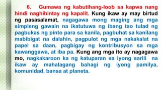 6. Gumawa ng kabutihang-loob sa kapwa nang 
hindi naghihintay ng kapalit. Kung ikaw ay may birtud 
ng pasasalamat, nagagawa mong maging ang mga 
simpleng gawain na ikatutuwa ng ibang tao tulad ng 
pagbukas ng pinto para sa kanila, pagbuhat sa kanilang 
mabibigat na dalahin, pagpulot ng mga nakakalat na 
papel sa daan, pagbigay ng kontribusyon sa mga 
kawanggawa, at iba pa. Kung ang mga ito ay nagagawa 
mo, nagkakaroon ka ng katuparan sa iyong sarili na 
ikaw ay mahalagang bahagi ng iyong pamilya, 
komunidad, bansa at planeta. 
 