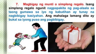7. Magbigay ng munti o simpleng regalo. Isang 
simpleng regalo ngunit nagpapakita ng pag-alaala sa 
taong gumawa sa iyo ng kabutihan ay tunay na 
nagbibigay kasiyahan. Ang mahalaga lamang dito ay 
bukal sa iyong puso ang pagbibigay. 
 