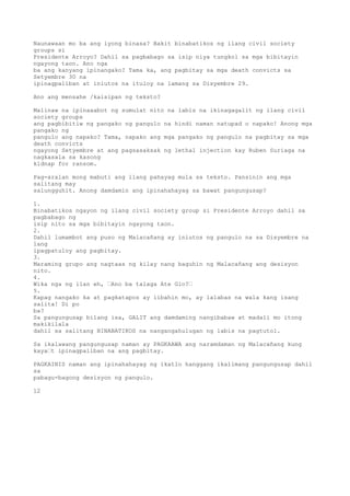 Naunawaan mo ba ang iyong binasa? Bakit binabatikos ng ilang civil society
groups si
Presidente Arroyo? Dahil sa pagbabago sa isip niya tungkol sa mga bibitayin
ngayong taon. Ano nga
ba ang kanyang ipinangako? Tama ka, ang pagbitay sa mga death convicts sa
Setyembre 30 na
ipinagpaliban at iniutos na ituloy na lamang sa Disyembre 29.
Ano ang mensahe /kaisipan ng teksto?
Malinaw na ipinaaabot ng sumulat nito na labis na ikinagagalit ng ilang civil
society groups
ang pagbibitiw ng pangako ng pangulo na hindi naman natupad o napako! Anong mga
pangako ng
pangulo ang napako? Tama, napako ang mga pangako ng pangulo na pagbitay sa mga
death convicts
ngayong Setyembre at ang pagsasaksak ng lethal injection kay Ruben Suriaga na
nagkasala sa kasong
kidnap for ransom.
Pag-aralan mong mabuti ang ilang pahayag mula sa teksto. Pansinin ang mga
salitang may
salungguhit. Anong damdamin ang ipinahahayag sa bawat pangungusap?
1.
Binabatikos ngayon ng ilang civil society group si Presidente Arroyo dahil sa
pagbabago ng
isip nito sa mga bibitayin ngayong taon.
2.
Dahil lumambot ang puso ng Malacañang ay iniutos ng pangulo na sa Disyembre na
lang
ipagpatuloy ang pagbitay.
3.
Maraming grupo ang nagtaas ng kilay nang baguhin ng Malacañang ang desisyon
nito.
4.
Wika nga ng ilan eh, ’Ano ba talaga Ate Glo?’
5.
Kapag nangako ka at pagkatapos ay iibahin mo, ay lalabas na wala kang isang
salita! Di po
ba?
Sa pangungusap bilang isa, GALIT ang damdaming nangibabaw at madali mo itong
makikilala
dahil sa salitang BINABATIKOS na nangangahulugan ng labis na pagtutol.
Sa ikalawang pangungusap naman ay PAGKAAWA ang naramdaman ng Malacañang kung
kaya’t ipinagpaliban na ang pagbitay.
PAGKAINIS naman ang ipinahahayag ng ikatlo hanggang ikalimang pangungusap dahil
sa
pabagu-bagong desisyon ng pangulo.
12
 