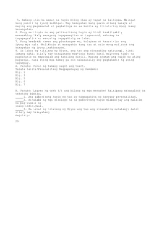 5. Habang inis ka naman sa hugis bilog ikaw ay tapat na kaibigan. Maingat
kang pumili ng iyong kaibigan. May kakayahan kang gawin silang masaya at
maging ang pagmamahal at pagkalinga mo sa kanila ay itinuturing mong isang
karangalan.
6. Kung sa tingin mo ang paliku-likong hugis ay hindi kaakit-akit,
masasabing ika’y masayang tagapamagitan at tagasunod, mahusay na
tagapagsalita at masusing tagapakinig sa lahat.
7. Kung kwadrado naman ang pinakaayaw mo, kalayaan at kasarinlan ang
iyong mga nais. Malikhain at masayahin kang tao at nais mong mailabas ang
kakayahan ng iyong imahinasyon.
8. Sa lahat ng nilalang ng Diyos, ang tao ang sinasabing natatangi, hindi
lamang dahil sila’y may kakayahang mag-isip kundi dahil mayroong higit na
pagnananis na mapaunlad ang kanilang sarili. Maging anuman ang hugis ng ating
pagkatao, nasa ating mga kamay pa rin nakasalalay ang pagkakamit ng ating
tagumpay.
A. Panuto: Punan ng tamang sagot ang tsart.
Talata Salita/Pananalitang Nagpapahayag ng Damdamin
Blg. 1
Blg. 3
Blg. 5
Blg. 6
Blg. 7
B. Panuto: Lagyan ng tsek (/) ang bilang ng mga mensahe/ kaisipang nakapaloob sa
tekstong binasa.
_____1. Ang paboritong hugis ng tao ay nagpapakita ng kanyang personalidad.
_____2. Sinasabi ng mga sikologo na sa paboritong hugis maibibigay ang malalim
na pag-uugali ng
isang indibidwal.
_____3. Sa lahat ng nilalang ng Diyos ang tao ang sinasabing natatangi dahil
sila’y may kakayahang
mag-isip.
20
 