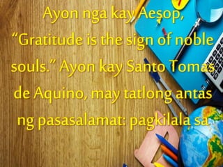 Ayon nga kay Aesop,
“Gratitude is the sign of noble
souls.” Ayon kay Santo Tomas
de Aquino, may tatlong antas
ng pasasalamat:pagkilala sa
 