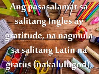 Ang pasasalamat sa
salitang Ingles ay
gratitude, na nagmula
sa salitang Latin na
gratus (nakalulugod),
 