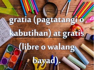 gratia (pagtatangi o
kabutihan) at gratis
(libre o walang
bayad).
 