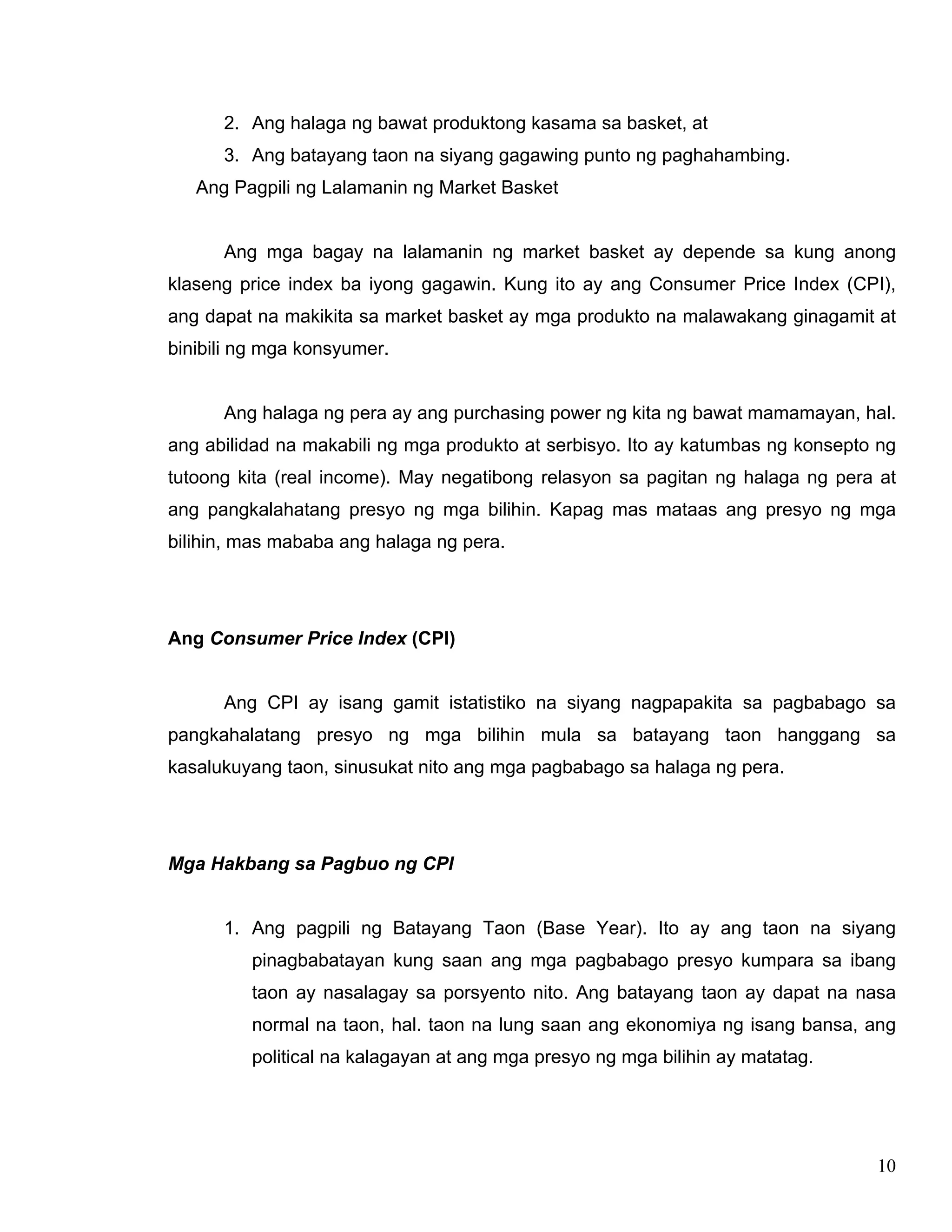 10
2. Ang halaga ng bawat produktong kasama sa basket, at
3. Ang batayang taon na siyang gagawing punto ng paghahambing.
Ang Pagpili ng Lalamanin ng Market Basket
Ang mga bagay na lalamanin ng market basket ay depende sa kung anong
klaseng price index ba iyong gagawin. Kung ito ay ang Consumer Price Index (CPI),
ang dapat na makikita sa market basket ay mga produkto na malawakang ginagamit at
binibili ng mga konsyumer.
Ang halaga ng pera ay ang purchasing power ng kita ng bawat mamamayan, hal.
ang abilidad na makabili ng mga produkto at serbisyo. Ito ay katumbas ng konsepto ng
tutoong kita (real income). May negatibong relasyon sa pagitan ng halaga ng pera at
ang pangkalahatang presyo ng mga bilihin. Kapag mas mataas ang presyo ng mga
bilihin, mas mababa ang halaga ng pera.
Ang Consumer Price Index (CPI)
Ang CPI ay isang gamit istatistiko na siyang nagpapakita sa pagbabago sa
pangkahalatang presyo ng mga bilihin mula sa batayang taon hanggang sa
kasalukuyang taon, sinusukat nito ang mga pagbabago sa halaga ng pera.
Mga Hakbang sa Pagbuo ng CPI
1. Ang pagpili ng Batayang Taon (Base Year). Ito ay ang taon na siyang
pinagbabatayan kung saan ang mga pagbabago presyo kumpara sa ibang
taon ay nasalagay sa porsyento nito. Ang batayang taon ay dapat na nasa
normal na taon, hal. taon na lung saan ang ekonomiya ng isang bansa, ang
political na kalagayan at ang mga presyo ng mga bilihin ay matatag.
 