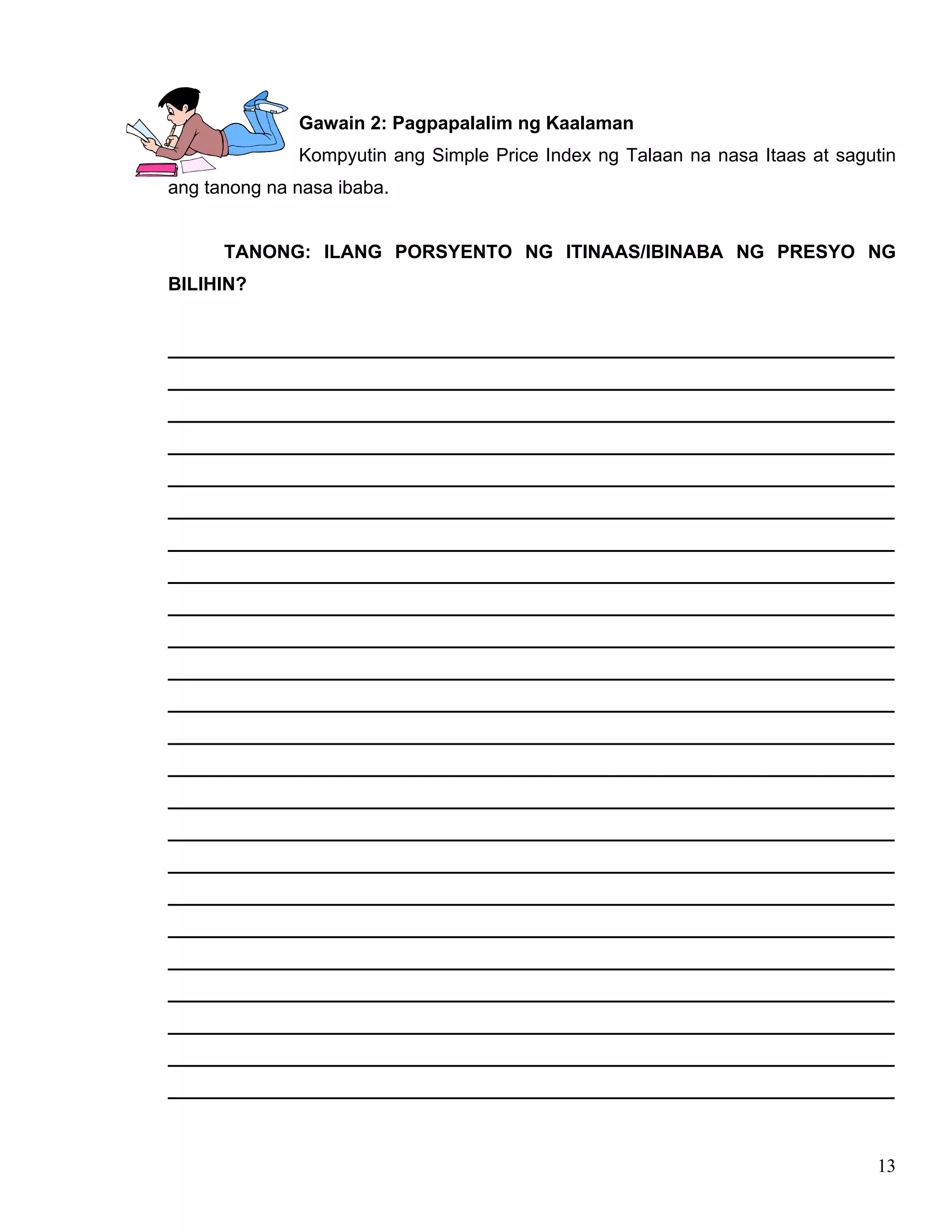 13
Gawain 2: Pagpapalalim ng Kaalaman
Kompyutin ang Simple Price Index ng Talaan na nasa Itaas at sagutin
ang tanong na nasa ibaba.
TANONG: ILANG PORSYENTO NG ITINAAS/IBINABA NG PRESYO NG
BILIHIN?
______________________________________________________________________
______________________________________________________________________
______________________________________________________________________
______________________________________________________________________
______________________________________________________________________
______________________________________________________________________
______________________________________________________________________
______________________________________________________________________
______________________________________________________________________
______________________________________________________________________
______________________________________________________________________
______________________________________________________________________
______________________________________________________________________
______________________________________________________________________
______________________________________________________________________
______________________________________________________________________
______________________________________________________________________
______________________________________________________________________
______________________________________________________________________
______________________________________________________________________
______________________________________________________________________
______________________________________________________________________
______________________________________________________________________
______________________________________________________________________
 