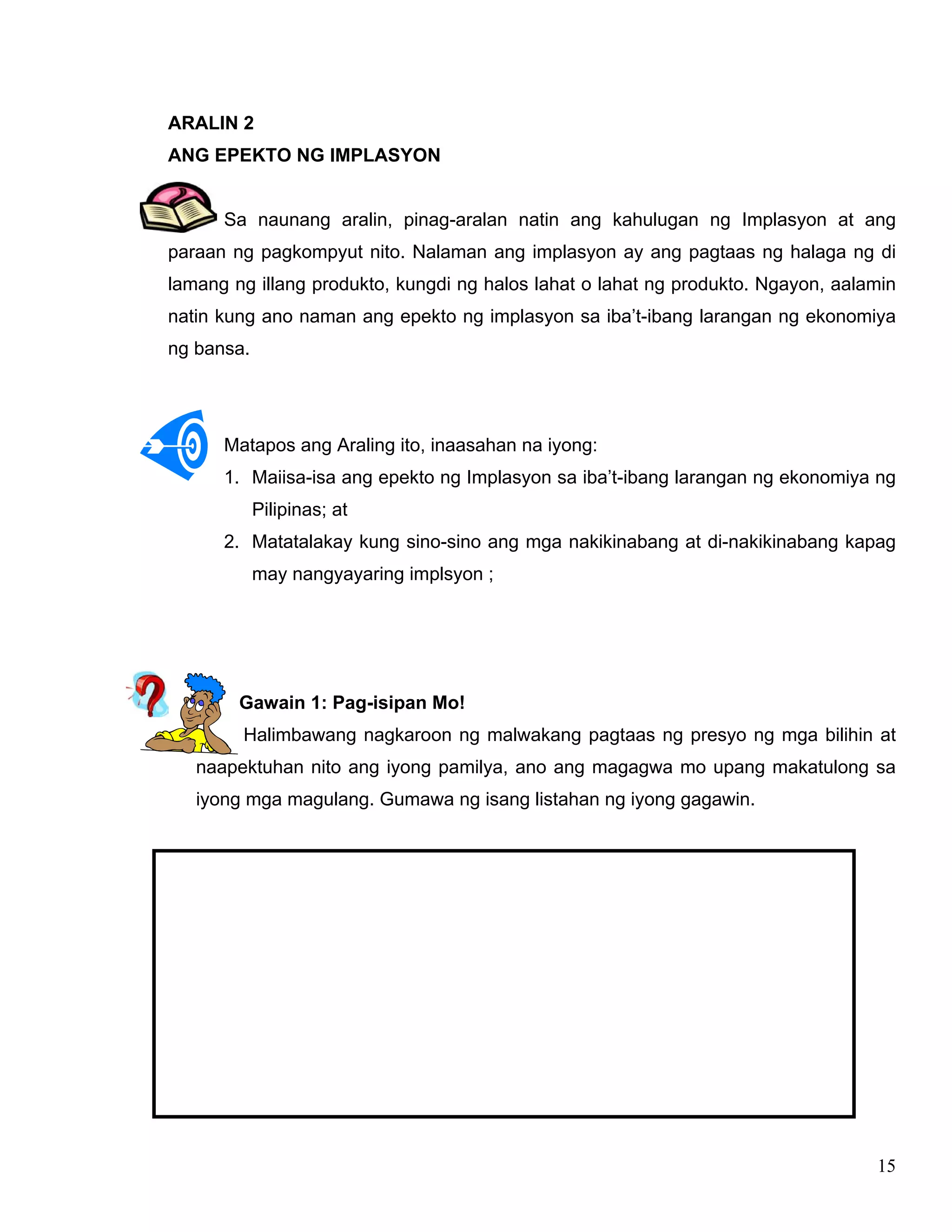 15
ARALIN 2
ANG EPEKTO NG IMPLASYON
Sa naunang aralin, pinag-aralan natin ang kahulugan ng Implasyon at ang
paraan ng pagkompyut nito. Nalaman ang implasyon ay ang pagtaas ng halaga ng di
lamang ng illang produkto, kungdi ng halos lahat o lahat ng produkto. Ngayon, aalamin
natin kung ano naman ang epekto ng implasyon sa iba’t-ibang larangan ng ekonomiya
ng bansa.
Matapos ang Araling ito, inaasahan na iyong:
1. Maiisa-isa ang epekto ng Implasyon sa iba’t-ibang larangan ng ekonomiya ng
Pilipinas; at
2. Matatalakay kung sino-sino ang mga nakikinabang at di-nakikinabang kapag
may nangyayaring implsyon ;
Gawain 1: Pag-isipan Mo!
Halimbawang nagkaroon ng malwakang pagtaas ng presyo ng mga bilihin at
naapektuhan nito ang iyong pamilya, ano ang magagwa mo upang makatulong sa
iyong mga magulang. Gumawa ng isang listahan ng iyong gagawin.
 