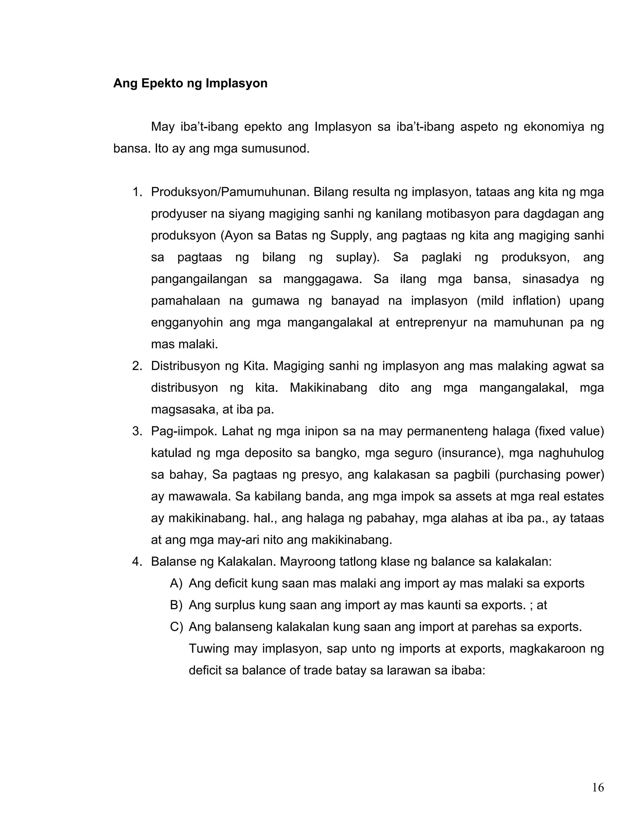 16
Ang Epekto ng Implasyon
May iba’t-ibang epekto ang Implasyon sa iba’t-ibang aspeto ng ekonomiya ng
bansa. Ito ay ang mga sumusunod.
1. Produksyon/Pamumuhunan. Bilang resulta ng implasyon, tataas ang kita ng mga
prodyuser na siyang magiging sanhi ng kanilang motibasyon para dagdagan ang
produksyon (Ayon sa Batas ng Supply, ang pagtaas ng kita ang magiging sanhi
sa pagtaas ng bilang ng suplay). Sa paglaki ng produksyon, ang
pangangailangan sa manggagawa. Sa ilang mga bansa, sinasadya ng
pamahalaan na gumawa ng banayad na implasyon (mild inflation) upang
engganyohin ang mga mangangalakal at entreprenyur na mamuhunan pa ng
mas malaki.
2. Distribusyon ng Kita. Magiging sanhi ng implasyon ang mas malaking agwat sa
distribusyon ng kita. Makikinabang dito ang mga mangangalakal, mga
magsasaka, at iba pa.
3. Pag-iimpok. Lahat ng mga inipon sa na may permanenteng halaga (fixed value)
katulad ng mga deposito sa bangko, mga seguro (insurance), mga naghuhulog
sa bahay, Sa pagtaas ng presyo, ang kalakasan sa pagbili (purchasing power)
ay mawawala. Sa kabilang banda, ang mga impok sa assets at mga real estates
ay makikinabang. hal., ang halaga ng pabahay, mga alahas at iba pa., ay tataas
at ang mga may-ari nito ang makikinabang.
4. Balanse ng Kalakalan. Mayroong tatlong klase ng balance sa kalakalan:
A) Ang deficit kung saan mas malaki ang import ay mas malaki sa exports
B) Ang surplus kung saan ang import ay mas kaunti sa exports. ; at
C) Ang balanseng kalakalan kung saan ang import at parehas sa exports.
Tuwing may implasyon, sap unto ng imports at exports, magkakaroon ng
deficit sa balance of trade batay sa larawan sa ibaba:
 