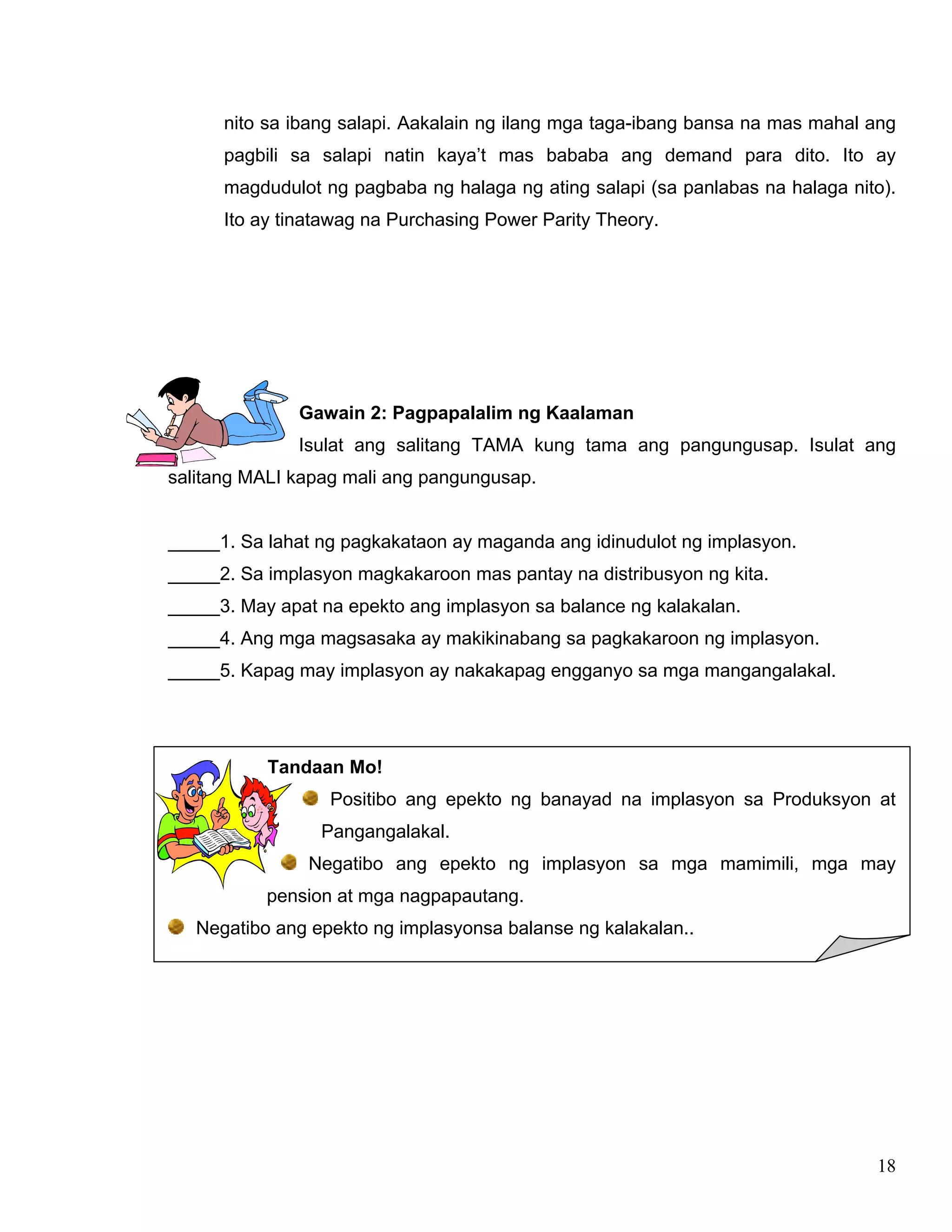 18
nito sa ibang salapi. Aakalain ng ilang mga taga-ibang bansa na mas mahal ang
pagbili sa salapi natin kaya’t mas bababa ang demand para dito. Ito ay
magdudulot ng pagbaba ng halaga ng ating salapi (sa panlabas na halaga nito).
Ito ay tinatawag na Purchasing Power Parity Theory.
Gawain 2: Pagpapalalim ng Kaalaman
Isulat ang salitang TAMA kung tama ang pangungusap. Isulat ang
salitang MALI kapag mali ang pangungusap.
_____1. Sa lahat ng pagkakataon ay maganda ang idinudulot ng implasyon.
_____2. Sa implasyon magkakaroon mas pantay na distribusyon ng kita.
_____3. May apat na epekto ang implasyon sa balance ng kalakalan.
_____4. Ang mga magsasaka ay makikinabang sa pagkakaroon ng implasyon.
_____5. Kapag may implasyon ay nakakapag engganyo sa mga mangangalakal.
Tandaan Mo!
Positibo ang epekto ng banayad na implasyon sa Produksyon at
Pangangalakal.
Negatibo ang epekto ng implasyon sa mga mamimili, mga may
pension at mga nagpapautang.
Negatibo ang epekto ng implasyonsa balanse ng kalakalan..
 