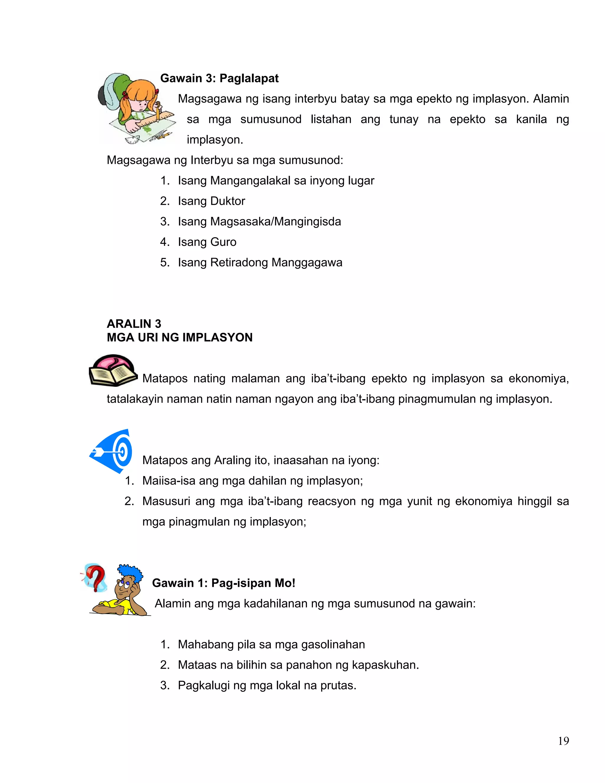 19
Gawain 3: Paglalapat
Magsagawa ng isang interbyu batay sa mga epekto ng implasyon. Alamin
sa mga sumusunod listahan ang tunay na epekto sa kanila ng
implasyon.
Magsagawa ng Interbyu sa mga sumusunod:
1. Isang Mangangalakal sa inyong lugar
2. Isang Duktor
3. Isang Magsasaka/Mangingisda
4. Isang Guro
5. Isang Retiradong Manggagawa
ARALIN 3
MGA URI NG IMPLASYON
Matapos nating malaman ang iba’t-ibang epekto ng implasyon sa ekonomiya,
tatalakayin naman natin naman ngayon ang iba’t-ibang pinagmumulan ng implasyon.
Matapos ang Araling ito, inaasahan na iyong:
1. Maiisa-isa ang mga dahilan ng implasyon;
2. Masusuri ang mga iba’t-ibang reacsyon ng mga yunit ng ekonomiya hinggil sa
mga pinagmulan ng implasyon;
Gawain 1: Pag-isipan Mo!
Alamin ang mga kadahilanan ng mga sumusunod na gawain:
1. Mahabang pila sa mga gasolinahan
2. Mataas na bilihin sa panahon ng kapaskuhan.
3. Pagkalugi ng mga lokal na prutas.
 