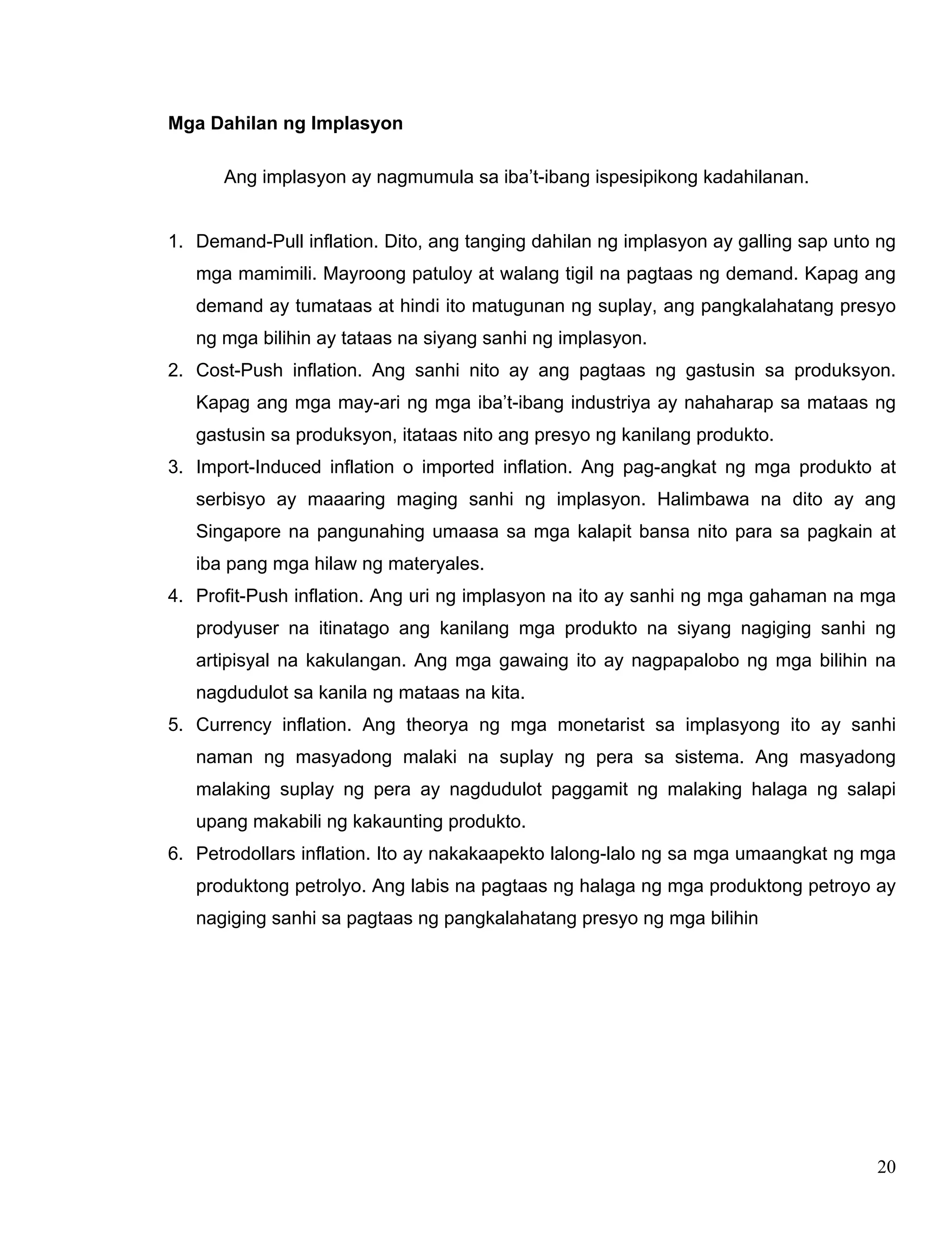 20
Mga Dahilan ng Implasyon
Ang implasyon ay nagmumula sa iba’t-ibang ispesipikong kadahilanan.
1. Demand-Pull inflation. Dito, ang tanging dahilan ng implasyon ay galling sap unto ng
mga mamimili. Mayroong patuloy at walang tigil na pagtaas ng demand. Kapag ang
demand ay tumataas at hindi ito matugunan ng suplay, ang pangkalahatang presyo
ng mga bilihin ay tataas na siyang sanhi ng implasyon.
2. Cost-Push inflation. Ang sanhi nito ay ang pagtaas ng gastusin sa produksyon.
Kapag ang mga may-ari ng mga iba’t-ibang industriya ay nahaharap sa mataas ng
gastusin sa produksyon, itataas nito ang presyo ng kanilang produkto.
3. Import-Induced inflation o imported inflation. Ang pag-angkat ng mga produkto at
serbisyo ay maaaring maging sanhi ng implasyon. Halimbawa na dito ay ang
Singapore na pangunahing umaasa sa mga kalapit bansa nito para sa pagkain at
iba pang mga hilaw ng materyales.
4. Profit-Push inflation. Ang uri ng implasyon na ito ay sanhi ng mga gahaman na mga
prodyuser na itinatago ang kanilang mga produkto na siyang nagiging sanhi ng
artipisyal na kakulangan. Ang mga gawaing ito ay nagpapalobo ng mga bilihin na
nagdudulot sa kanila ng mataas na kita.
5. Currency inflation. Ang theorya ng mga monetarist sa implasyong ito ay sanhi
naman ng masyadong malaki na suplay ng pera sa sistema. Ang masyadong
malaking suplay ng pera ay nagdudulot paggamit ng malaking halaga ng salapi
upang makabili ng kakaunting produkto.
6. Petrodollars inflation. Ito ay nakakaapekto lalong-lalo ng sa mga umaangkat ng mga
produktong petrolyo. Ang labis na pagtaas ng halaga ng mga produktong petroyo ay
nagiging sanhi sa pagtaas ng pangkalahatang presyo ng mga bilihin
 