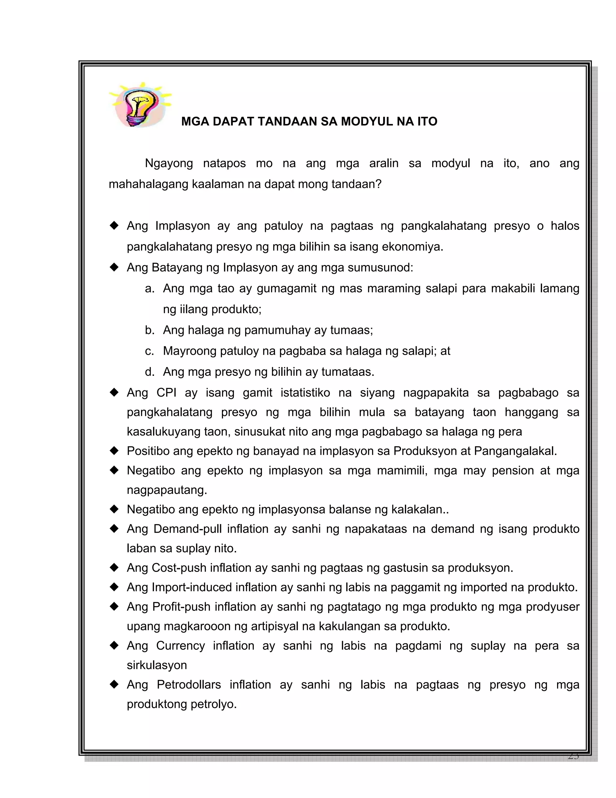23
MGA DAPAT TANDAAN SA MODYUL NA ITO
Ngayong natapos mo na ang mga aralin sa modyul na ito, ano ang
mahahalagang kaalaman na dapat mong tandaan?
Ang Implasyon ay ang patuloy na pagtaas ng pangkalahatang presyo o halos
pangkalahatang presyo ng mga bilihin sa isang ekonomiya.
Ang Batayang ng Implasyon ay ang mga sumusunod:
a. Ang mga tao ay gumagamit ng mas maraming salapi para makabili lamang
ng iilang produkto;
b. Ang halaga ng pamumuhay ay tumaas;
c. Mayroong patuloy na pagbaba sa halaga ng salapi; at
d. Ang mga presyo ng bilihin ay tumataas.
Ang CPI ay isang gamit istatistiko na siyang nagpapakita sa pagbabago sa
pangkahalatang presyo ng mga bilihin mula sa batayang taon hanggang sa
kasalukuyang taon, sinusukat nito ang mga pagbabago sa halaga ng pera
Positibo ang epekto ng banayad na implasyon sa Produksyon at Pangangalakal.
Negatibo ang epekto ng implasyon sa mga mamimili, mga may pension at mga
nagpapautang.
Negatibo ang epekto ng implasyonsa balanse ng kalakalan..
Ang Demand-pull inflation ay sanhi ng napakataas na demand ng isang produkto
laban sa suplay nito.
Ang Cost-push inflation ay sanhi ng pagtaas ng gastusin sa produksyon.
Ang Import-induced inflation ay sanhi ng labis na paggamit ng imported na produkto.
Ang Profit-push inflation ay sanhi ng pagtatago ng mga produkto ng mga prodyuser
upang magkarooon ng artipisyal na kakulangan sa produkto.
Ang Currency inflation ay sanhi ng labis na pagdami ng suplay na pera sa
sirkulasyon
Ang Petrodollars inflation ay sanhi ng labis na pagtaas ng presyo ng mga
produktong petrolyo.
 