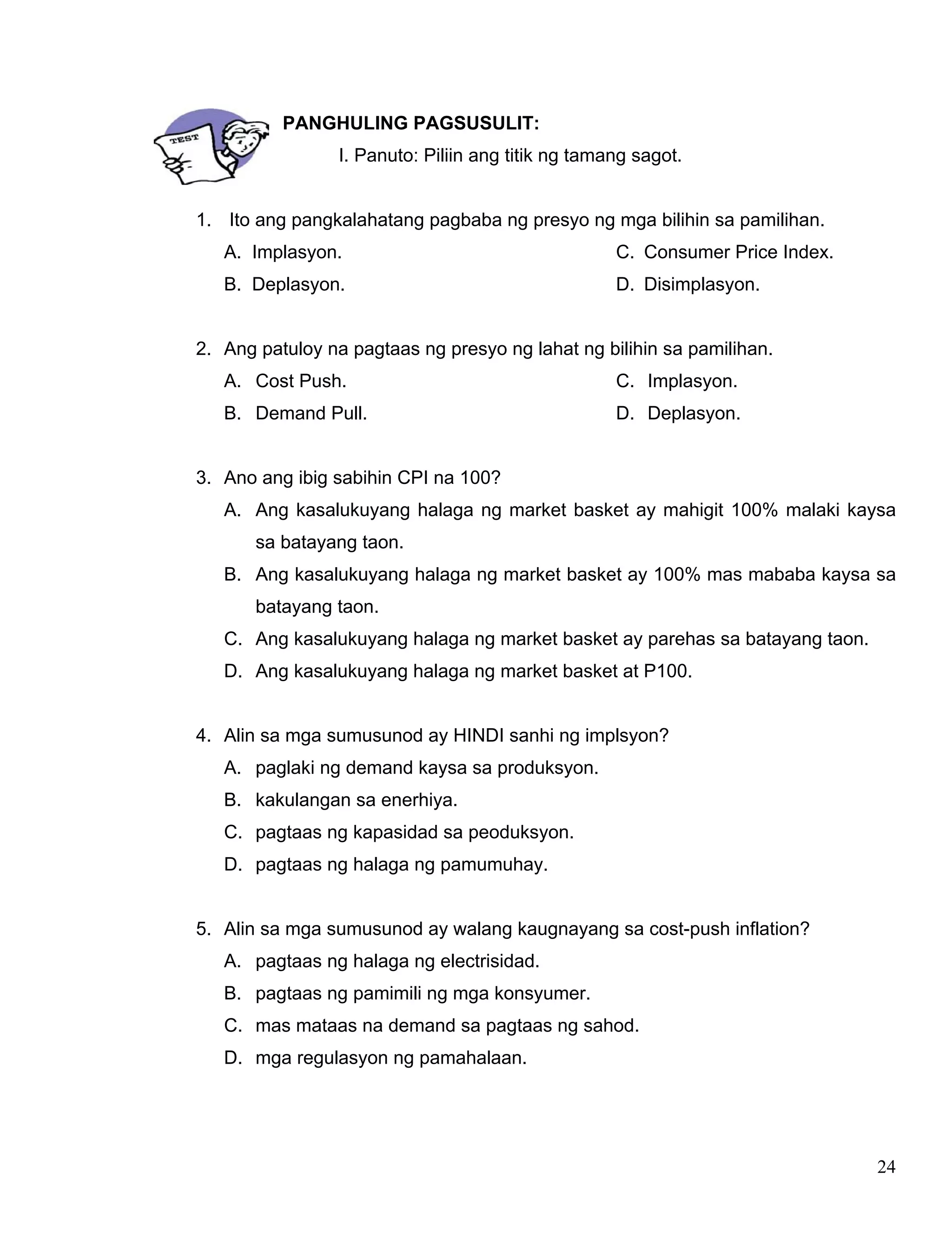 24
PANGHULING PAGSUSULIT:
I. Panuto: Piliin ang titik ng tamang sagot.
1. Ito ang pangkalahatang pagbaba ng presyo ng mga bilihin sa pamilihan.
A. Implasyon.
B. Deplasyon.
C. Consumer Price Index.
D. Disimplasyon.
2. Ang patuloy na pagtaas ng presyo ng lahat ng bilihin sa pamilihan.
A. Cost Push.
B. Demand Pull.
C. Implasyon.
D. Deplasyon.
3. Ano ang ibig sabihin CPI na 100?
A. Ang kasalukuyang halaga ng market basket ay mahigit 100% malaki kaysa
sa batayang taon.
B. Ang kasalukuyang halaga ng market basket ay 100% mas mababa kaysa sa
batayang taon.
C. Ang kasalukuyang halaga ng market basket ay parehas sa batayang taon.
D. Ang kasalukuyang halaga ng market basket at P100.
4. Alin sa mga sumusunod ay HINDI sanhi ng implsyon?
A. paglaki ng demand kaysa sa produksyon.
B. kakulangan sa enerhiya.
C. pagtaas ng kapasidad sa peoduksyon.
D. pagtaas ng halaga ng pamumuhay.
5. Alin sa mga sumusunod ay walang kaugnayang sa cost-push inflation?
A. pagtaas ng halaga ng electrisidad.
B. pagtaas ng pamimili ng mga konsyumer.
C. mas mataas na demand sa pagtaas ng sahod.
D. mga regulasyon ng pamahalaan.
 