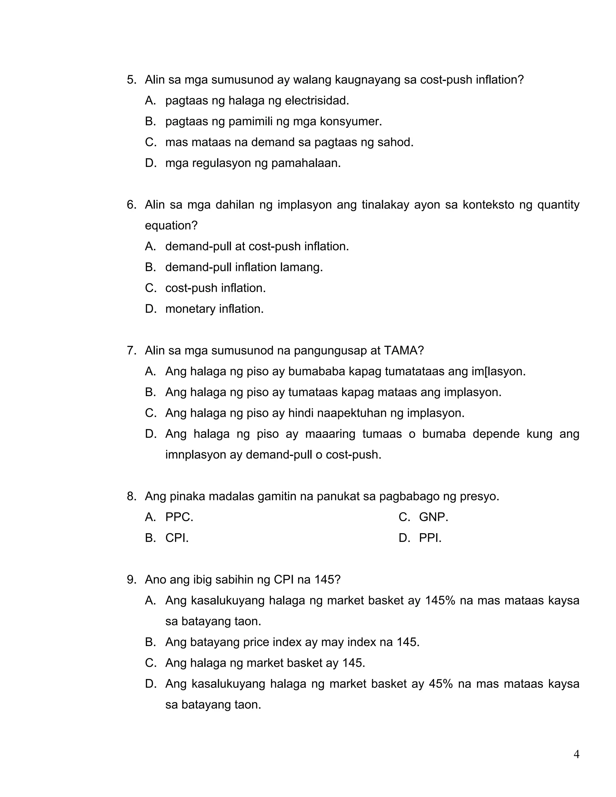 4
5. Alin sa mga sumusunod ay walang kaugnayang sa cost-push inflation?
A. pagtaas ng halaga ng electrisidad.
B. pagtaas ng pamimili ng mga konsyumer.
C. mas mataas na demand sa pagtaas ng sahod.
D. mga regulasyon ng pamahalaan.
6. Alin sa mga dahilan ng implasyon ang tinalakay ayon sa konteksto ng quantity
equation?
A. demand-pull at cost-push inflation.
B. demand-pull inflation lamang.
C. cost-push inflation.
D. monetary inflation.
7. Alin sa mga sumusunod na pangungusap at TAMA?
A. Ang halaga ng piso ay bumababa kapag tumatataas ang im[lasyon.
B. Ang halaga ng piso ay tumataas kapag mataas ang implasyon.
C. Ang halaga ng piso ay hindi naapektuhan ng implasyon.
D. Ang halaga ng piso ay maaaring tumaas o bumaba depende kung ang
imnplasyon ay demand-pull o cost-push.
8. Ang pinaka madalas gamitin na panukat sa pagbabago ng presyo.
A. PPC.
B. CPI.
C. GNP.
D. PPI.
9. Ano ang ibig sabihin ng CPI na 145?
A. Ang kasalukuyang halaga ng market basket ay 145% na mas mataas kaysa
sa batayang taon.
B. Ang batayang price index ay may index na 145.
C. Ang halaga ng market basket ay 145.
D. Ang kasalukuyang halaga ng market basket ay 45% na mas mataas kaysa
sa batayang taon.
 
