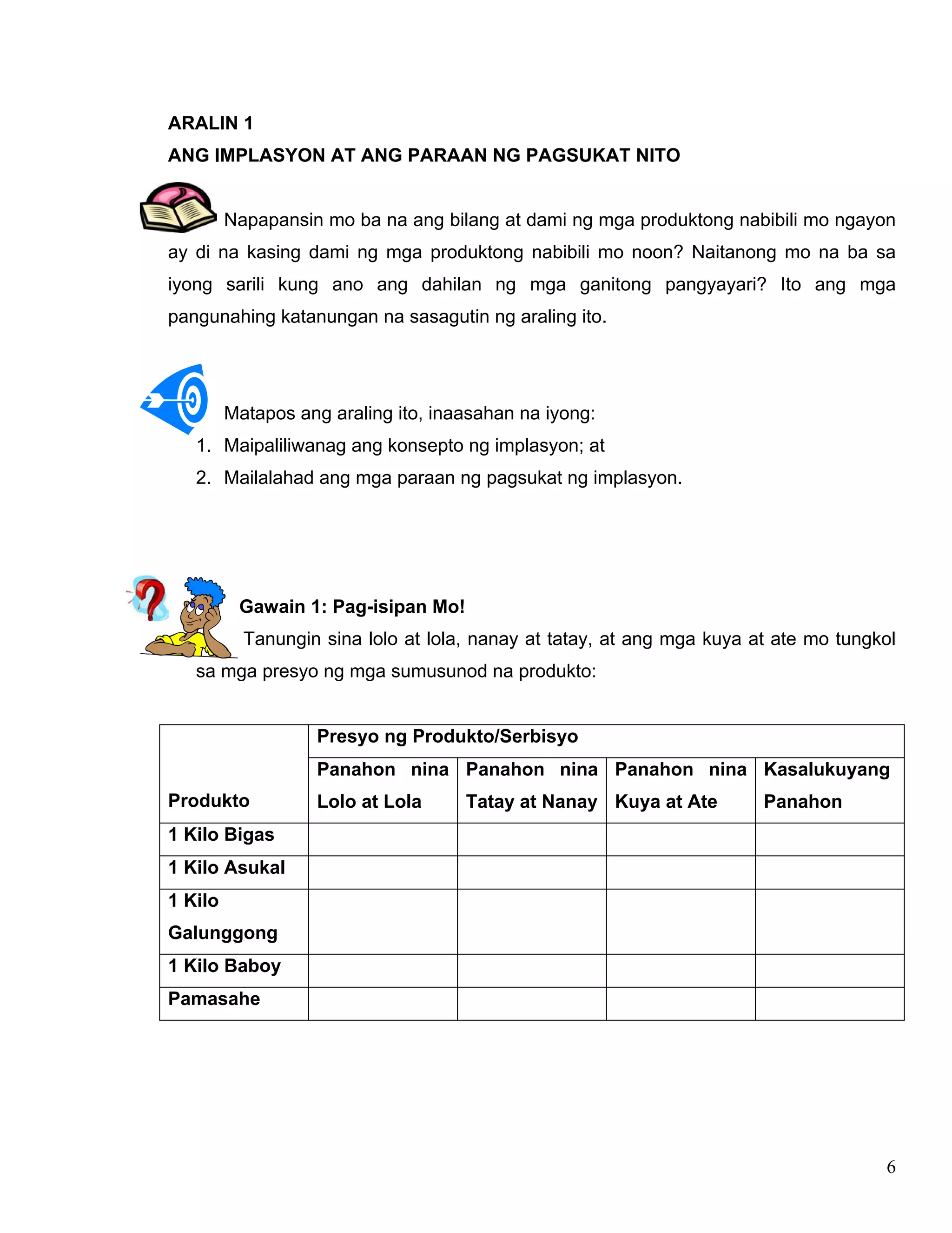 6
ARALIN 1
ANG IMPLASYON AT ANG PARAAN NG PAGSUKAT NITO
Napapansin mo ba na ang bilang at dami ng mga produktong nabibili mo ngayon
ay di na kasing dami ng mga produktong nabibili mo noon? Naitanong mo na ba sa
iyong sarili kung ano ang dahilan ng mga ganitong pangyayari? Ito ang mga
pangunahing katanungan na sasagutin ng araling ito.
Matapos ang araling ito, inaasahan na iyong:
1. Maipaliliwanag ang konsepto ng implasyon; at
2. Mailalahad ang mga paraan ng pagsukat ng implasyon.
Gawain 1: Pag-isipan Mo!
Tanungin sina lolo at lola, nanay at tatay, at ang mga kuya at ate mo tungkol
sa mga presyo ng mga sumusunod na produkto:
Presyo ng Produkto/Serbisyo
Produkto
Panahon nina
Lolo at Lola
Panahon nina
Tatay at Nanay
Panahon nina
Kuya at Ate
Kasalukuyang
Panahon
1 Kilo Bigas
1 Kilo Asukal
1 Kilo
Galunggong
1 Kilo Baboy
Pamasahe
 