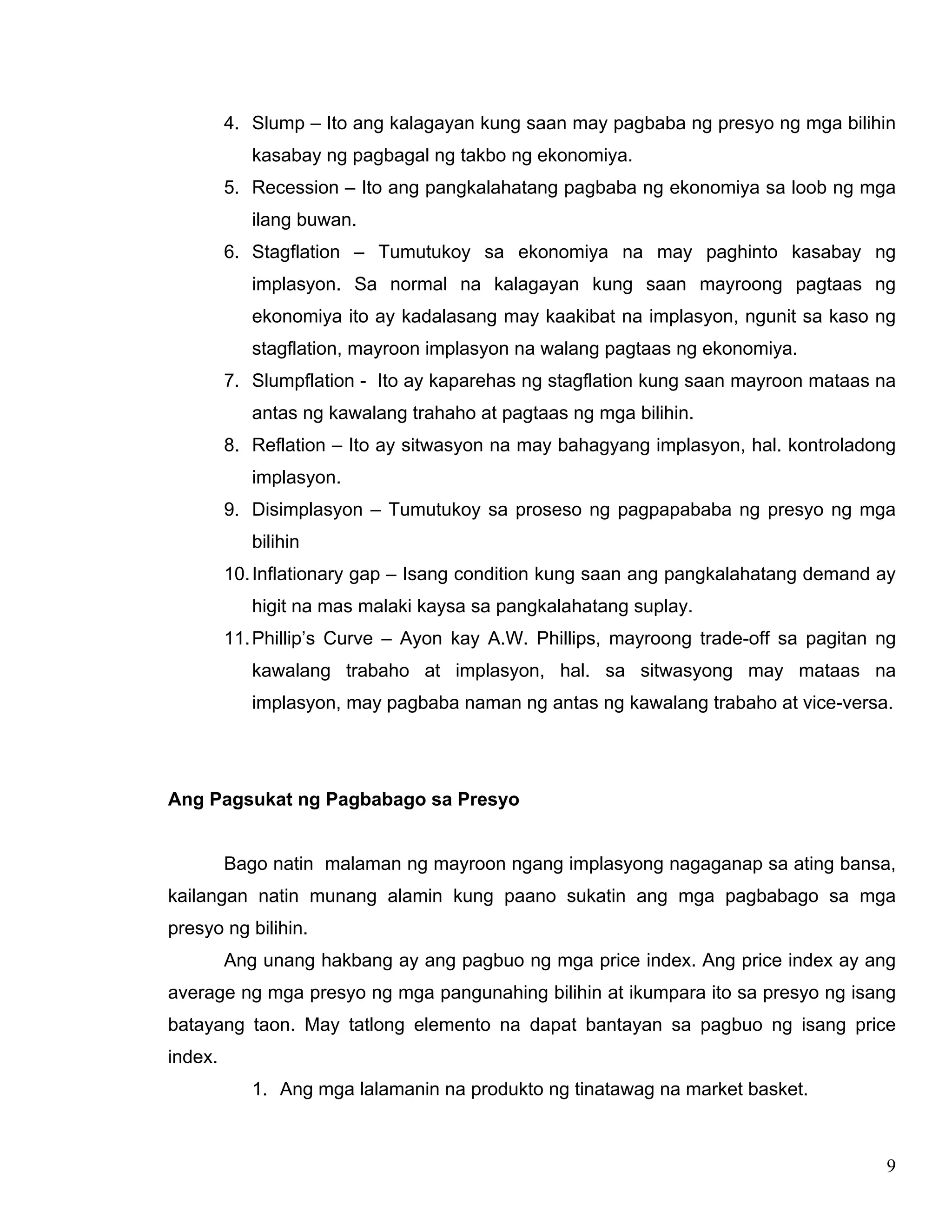 9
4. Slump – Ito ang kalagayan kung saan may pagbaba ng presyo ng mga bilihin
kasabay ng pagbagal ng takbo ng ekonomiya.
5. Recession – Ito ang pangkalahatang pagbaba ng ekonomiya sa loob ng mga
ilang buwan.
6. Stagflation – Tumutukoy sa ekonomiya na may paghinto kasabay ng
implasyon. Sa normal na kalagayan kung saan mayroong pagtaas ng
ekonomiya ito ay kadalasang may kaakibat na implasyon, ngunit sa kaso ng
stagflation, mayroon implasyon na walang pagtaas ng ekonomiya.
7. Slumpflation - Ito ay kaparehas ng stagflation kung saan mayroon mataas na
antas ng kawalang trahaho at pagtaas ng mga bilihin.
8. Reflation – Ito ay sitwasyon na may bahagyang implasyon, hal. kontroladong
implasyon.
9. Disimplasyon – Tumutukoy sa proseso ng pagpapababa ng presyo ng mga
bilihin
10.Inflationary gap – Isang condition kung saan ang pangkalahatang demand ay
higit na mas malaki kaysa sa pangkalahatang suplay.
11.Phillip’s Curve – Ayon kay A.W. Phillips, mayroong trade-off sa pagitan ng
kawalang trabaho at implasyon, hal. sa sitwasyong may mataas na
implasyon, may pagbaba naman ng antas ng kawalang trabaho at vice-versa.
Ang Pagsukat ng Pagbabago sa Presyo
Bago natin malaman ng mayroon ngang implasyong nagaganap sa ating bansa,
kailangan natin munang alamin kung paano sukatin ang mga pagbabago sa mga
presyo ng bilihin.
Ang unang hakbang ay ang pagbuo ng mga price index. Ang price index ay ang
average ng mga presyo ng mga pangunahing bilihin at ikumpara ito sa presyo ng isang
batayang taon. May tatlong elemento na dapat bantayan sa pagbuo ng isang price
index.
1. Ang mga lalamanin na produkto ng tinatawag na market basket.
 