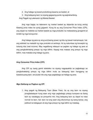 10
2. Ang halaga ng bawat produktong kasama sa basket, at
3. Ang batayang taon na siyang gagawing punto ng paghahambing.
Ang Pagpili ng Lalamanin ng Market Basket
Ang mga bagay na lalamanin ng market basket ay depende sa kung anong
klaseng price index ba iyong gagawin. Kung ito ay ang Consumer Price Index (CPI),
ang dapat na makikita sa market basket ay mga produkto na malawakang ginagamit at
binibili ng mga konsyumer.
Ang halaga ng pera ay ang purchasing power ng kita ng bawat mamamayan, hal.
ang abilidad na makabili ng mga produkto at serbisyo. Ito ay katumbas ng konsepto ng
tutoong kita (real income). May negatibong relasyon sa pagitan ng halaga ng pera at
ang pangkalahatang presyo ng mga bilihin. Kapag mas mataas ang presyo ng mga
bilihin, mas mababa ang halaga ng pera.
Ang Consumer Price Index (CPI)
Ang CPI ay isang gamit istatistiko na siyang nagpapakita sa pagbabago sa
pangkahalatang presyo ng mga bilihin mula sa batayang taon hanggang sa
kasalukuyang taon, sinusukat nito ang mga pagbabago sa halaga ng pera.
Mga Hakbang sa Pagbuo ng CPI
1. Ang pagpili ng Batayang Taon (Base Year). Ito ay ang taon na siyang
pinagbabatayan kung saan ang mga pagbabago presyo kumpara sa ibang
taon ay nasalagay sa porsyento nito. Ang batayang taon ay dapat na nasa
normal na taon, hal. taon na lung saan ang ekonomiya ng isang bansa, ang
political na kalagayan at ang mga presyo ng mga bilihin ay matatag.
 
