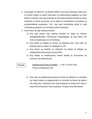 11
2. Ang pagpili ng lalamanin ng Market basket. Ang mga produktong napili para
sa market basket ay dapat naka-base sa kasalukuyang paggasta ng isang
tipikal na pamilya. Ang mga produkto ay hindi dapt nasasara lamang sa isang
partikulas na istado ng lipunan. Ito ay dapat na sumasalamin sa panlasa ng
pangkahalatang populasyon. Hal., ang mga mamahaling jacket at mga
mamahaling sasakyan ay hindi dapat isama sa listahan.
3. Ang Presyo ng mga napiling produkto:
a) Ang mga presyo mga napiling produkto ay dapat na makuha
mapagkakatiwalaan institusyong nangangalaga ng mga datos nito
mula sa kasalukuyan at sa hinaharap.
b) Ang basket ay ilalagay sa presyo ng batayang taon. Ang index ng
batayang taon ay dapat na nakalagay sa 100.
c) Ang presyo ng parehas na nilalaman ng basket ay ilalagay sa
pangkasalukuyang presyo ng mga bilihin.
d) Ang halaga sa kasalukuyang market basket ay ikukumpara sa
porsyento ng batayang taon.
Kasalukuyang Presyo ng Bilihin x 100 = Current Year
Presyo ng Batayang Taon
e) Ang index ng kasalukuyang presyo sa lahat ng nilalaman na produkto
ng market basket ay pagsasamahin at idi-divide sa bilang ng aytems
nito. Mula dito, makukuha natin ang tinatawag na simple price index o
ang hindi tinimbang na index ng presyo. (Tingnan ang Halimbawa)
Pormula
 