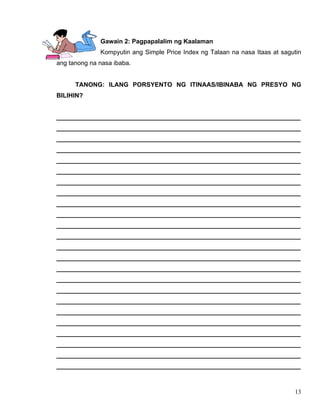 13
Gawain 2: Pagpapalalim ng Kaalaman
Kompyutin ang Simple Price Index ng Talaan na nasa Itaas at sagutin
ang tanong na nasa ibaba.
TANONG: ILANG PORSYENTO NG ITINAAS/IBINABA NG PRESYO NG
BILIHIN?
______________________________________________________________________
______________________________________________________________________
______________________________________________________________________
______________________________________________________________________
______________________________________________________________________
______________________________________________________________________
______________________________________________________________________
______________________________________________________________________
______________________________________________________________________
______________________________________________________________________
______________________________________________________________________
______________________________________________________________________
______________________________________________________________________
______________________________________________________________________
______________________________________________________________________
______________________________________________________________________
______________________________________________________________________
______________________________________________________________________
______________________________________________________________________
______________________________________________________________________
______________________________________________________________________
______________________________________________________________________
______________________________________________________________________
______________________________________________________________________
 