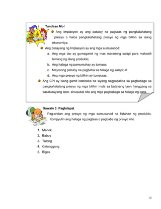 14
Tandaan Mo!
Ang Implasyon ay ang patuloy na pagtaas ng pangkalahatang
presyo o halos pangkalahatang presyo ng mga bilihin sa isang
ekonomiya.
Ang Batayang ng Implasyon ay ang mga sumusunod:
a. Ang mga tao ay gumagamit ng mas maraming salapi para makabili
lamang ng iilang produkto;
b. Ang halaga ng pamumuhay ay tumaas;
c. Mayroong patuloy na pagbaba sa halaga ng salapi; at
d. Ang mga presyo ng bilihin ay tumataas.
Ang CPI ay isang gamit istatistiko na siyang nagpapakita sa pagbabago sa
pangkahalatang presyo ng mga bilihin mula sa batayang taon hanggang sa
kasalukuyang taon, sinusukat nito ang mga pagbabago sa halaga ng pera.
Gawain 3: Paglalapat
Pag-aralan ang presyo ng mga sumusunod na listahan ng produkto.
Kompyutin ang halaga ng pagtaas o pagbaba ng presyo nito
1. Manok
2. Baboy
3. Talong
4. Galunggong
5. Bigas
 