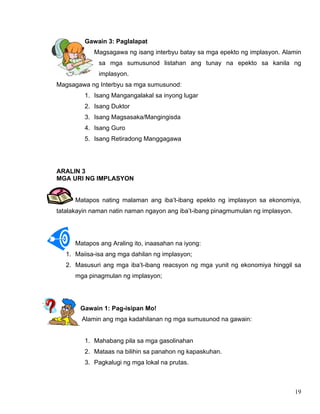 19
Gawain 3: Paglalapat
Magsagawa ng isang interbyu batay sa mga epekto ng implasyon. Alamin
sa mga sumusunod listahan ang tunay na epekto sa kanila ng
implasyon.
Magsagawa ng Interbyu sa mga sumusunod:
1. Isang Mangangalakal sa inyong lugar
2. Isang Duktor
3. Isang Magsasaka/Mangingisda
4. Isang Guro
5. Isang Retiradong Manggagawa
ARALIN 3
MGA URI NG IMPLASYON
Matapos nating malaman ang iba’t-ibang epekto ng implasyon sa ekonomiya,
tatalakayin naman natin naman ngayon ang iba’t-ibang pinagmumulan ng implasyon.
Matapos ang Araling ito, inaasahan na iyong:
1. Maiisa-isa ang mga dahilan ng implasyon;
2. Masusuri ang mga iba’t-ibang reacsyon ng mga yunit ng ekonomiya hinggil sa
mga pinagmulan ng implasyon;
Gawain 1: Pag-isipan Mo!
Alamin ang mga kadahilanan ng mga sumusunod na gawain:
1. Mahabang pila sa mga gasolinahan
2. Mataas na bilihin sa panahon ng kapaskuhan.
3. Pagkalugi ng mga lokal na prutas.
 